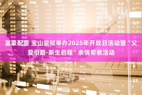 富豪配资 宝山监狱举办2025年开放日活动暨“父爱引路·新生启程”亲情帮教活动