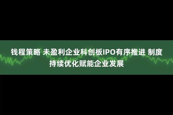 钱程策略 未盈利企业科创板IPO有序推进 制度持续优化赋能企业发展