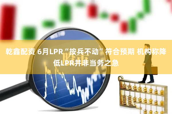 乾鑫配资 6月LPR“按兵不动”符合预期 机构称降低LPR并非当务之急