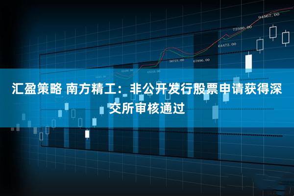汇盈策略 南方精工：非公开发行股票申请获得深交所审核通过