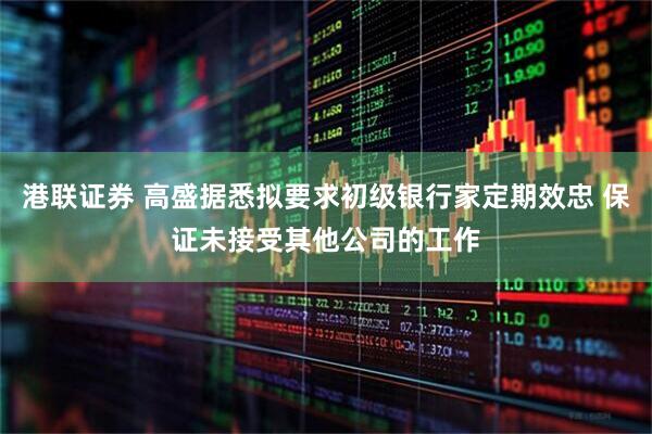 港联证券 高盛据悉拟要求初级银行家定期效忠 保证未接受其他公司的工作