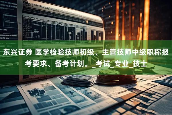 东兴证券 医学检验技师初级、主管技师中级职称报考要求、备考计划。_考试_专业_技士