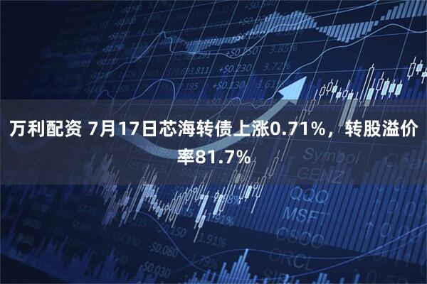 万利配资 7月17日芯海转债上涨0.71%，转股溢价率81.7%