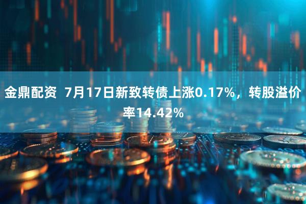 金鼎配资  7月17日新致转债上涨0.17%，转股溢价率14.42%