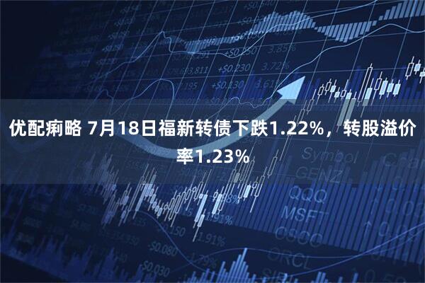 优配痢略 7月18日福新转债下跌1.22%，转股溢价率1.23%
