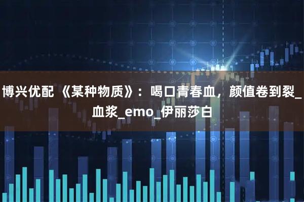 博兴优配 《某种物质》：喝口青春血，颜值卷到裂_血浆_emo_伊丽莎白