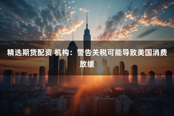 精选期货配资 机构：警告关税可能导致美国消费放缓
