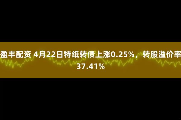 盈丰配资 4月22日特纸转债上涨0.25%，转股溢价率37.41%